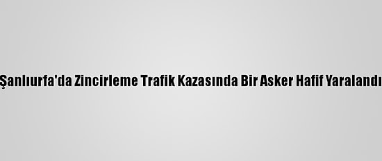 Şanlıurfa'da Zincirleme Trafik Kazasında Bir Asker Hafif Yaralandı