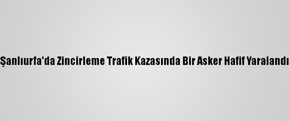 Şanlıurfa'da Zincirleme Trafik Kazasında Bir Asker Hafif Yaralandı