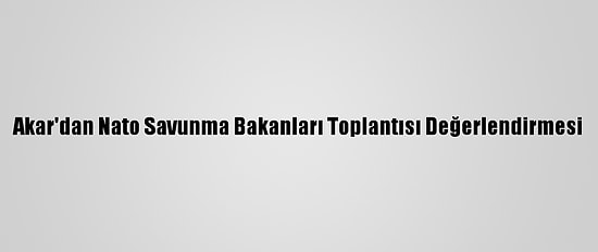 Akar'dan Nato Savunma Bakanları Toplantısı Değerlendirmesi