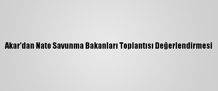 Akar'dan Nato Savunma Bakanları Toplantısı Değerlendirmesi