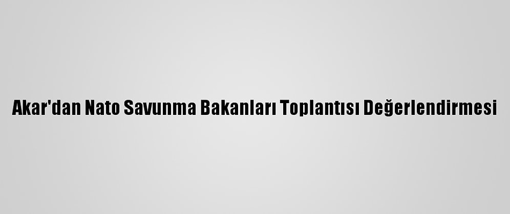 Akar'dan Nato Savunma Bakanları Toplantısı Değerlendirmesi