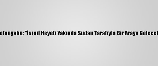 Netanyahu: “İsrail Heyeti Yakında Sudan Tarafıyla Bir Araya Gelecek”