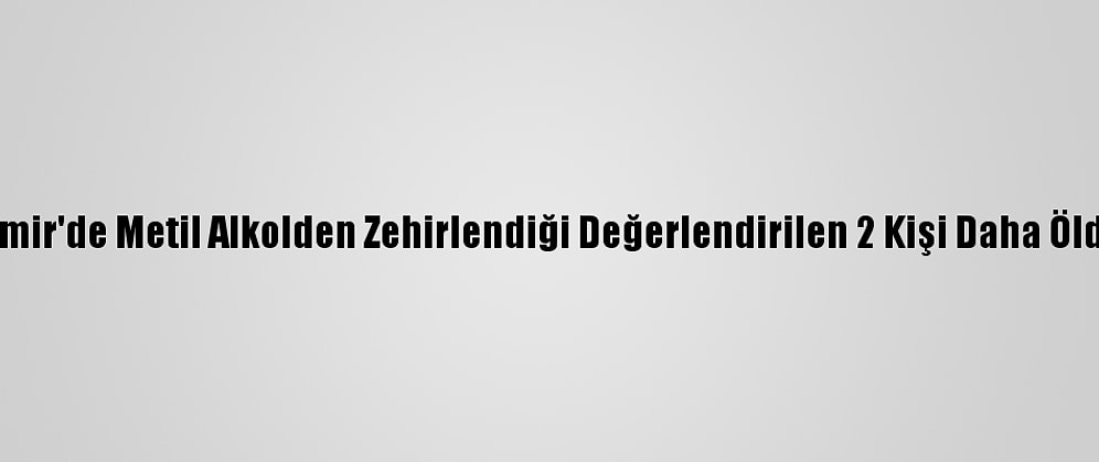 İzmir'de Metil Alkolden Zehirlendiği Değerlendirilen 2 Kişi Daha Öldü