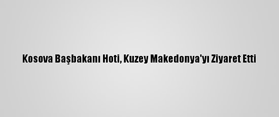Kosova Başbakanı Hoti, Kuzey Makedonya'yı Ziyaret Etti