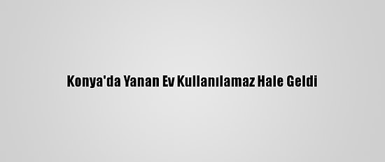 Konya'da Yanan Ev Kullanılamaz Hale Geldi