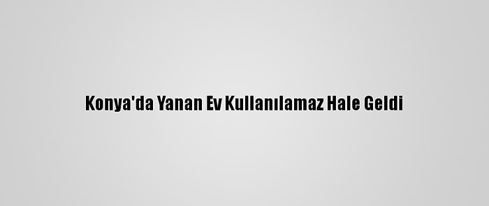 Konya'da Yanan Ev Kullanılamaz Hale Geldi