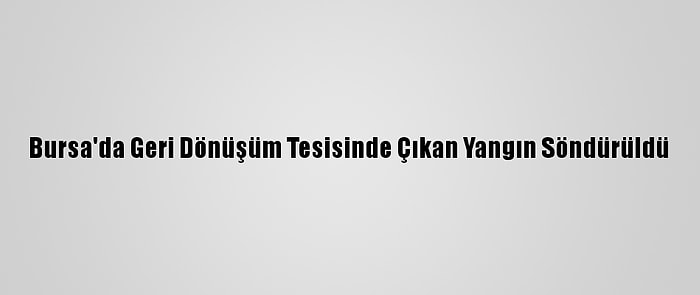 Bursa'da Geri Dönüşüm Tesisinde Çıkan Yangın Söndürüldü