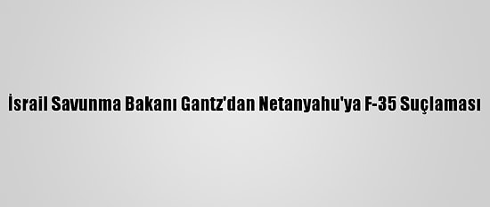 İsrail Savunma Bakanı Gantz'dan Netanyahu'ya F-35 Suçlaması