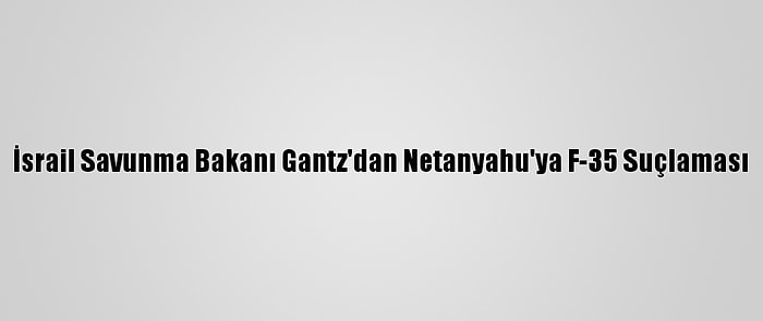 İsrail Savunma Bakanı Gantz'dan Netanyahu'ya F-35 Suçlaması