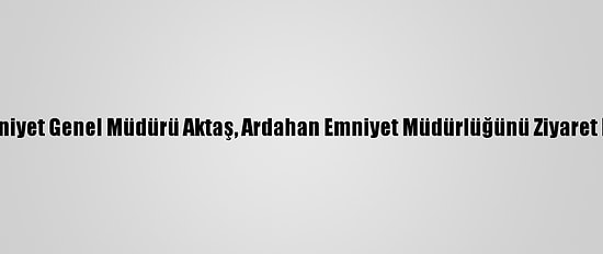 Emniyet Genel Müdürü Aktaş, Ardahan Emniyet Müdürlüğünü Ziyaret Etti