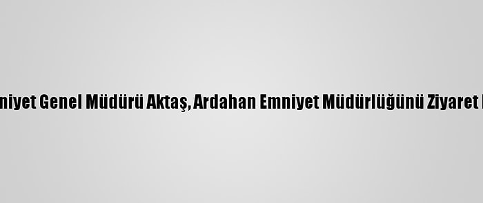 Emniyet Genel Müdürü Aktaş, Ardahan Emniyet Müdürlüğünü Ziyaret Etti