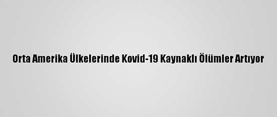 Orta Amerika Ülkelerinde Kovid-19 Kaynaklı Ölümler Artıyor