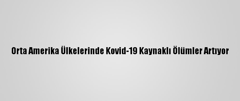 Orta Amerika Ülkelerinde Kovid-19 Kaynaklı Ölümler Artıyor