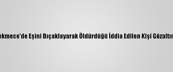 Küçükçekmece'de Eşini Bıçaklayarak Öldürdüğü İddia Edilen Kişi Gözaltına Alındı
