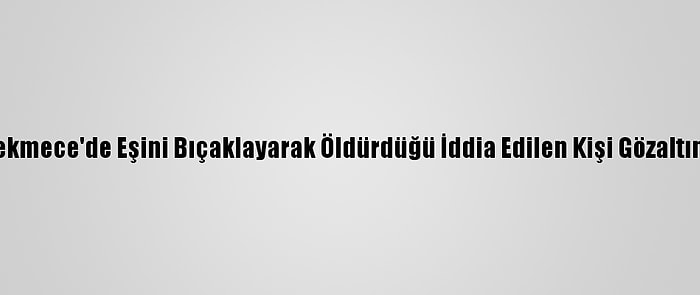 Küçükçekmece'de Eşini Bıçaklayarak Öldürdüğü İddia Edilen Kişi Gözaltına Alındı