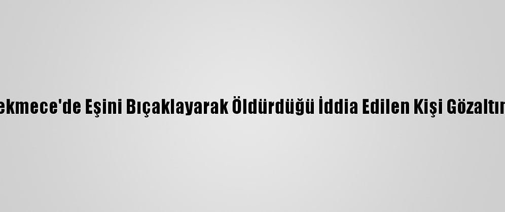 Küçükçekmece'de Eşini Bıçaklayarak Öldürdüğü İddia Edilen Kişi Gözaltına Alındı