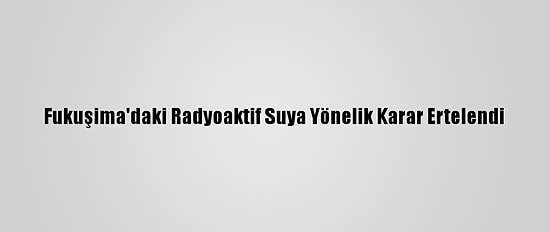 Fukuşima'daki Radyoaktif Suya Yönelik Karar Ertelendi