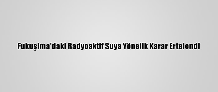 Fukuşima'daki Radyoaktif Suya Yönelik Karar Ertelendi