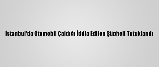 İstanbul'da Otomobil Çaldığı İddia Edilen Şüpheli Tutuklandı