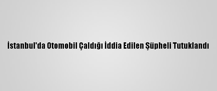 İstanbul'da Otomobil Çaldığı İddia Edilen Şüpheli Tutuklandı