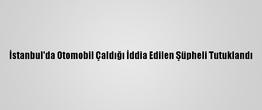 İstanbul'da Otomobil Çaldığı İddia Edilen Şüpheli Tutuklandı