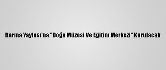 Barma Yaylası'na "Doğa Müzesi Ve Eğitim Merkezi" Kurulacak