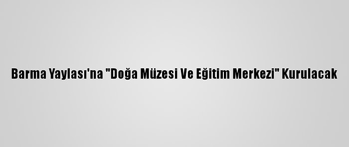 Barma Yaylası'na "Doğa Müzesi Ve Eğitim Merkezi" Kurulacak