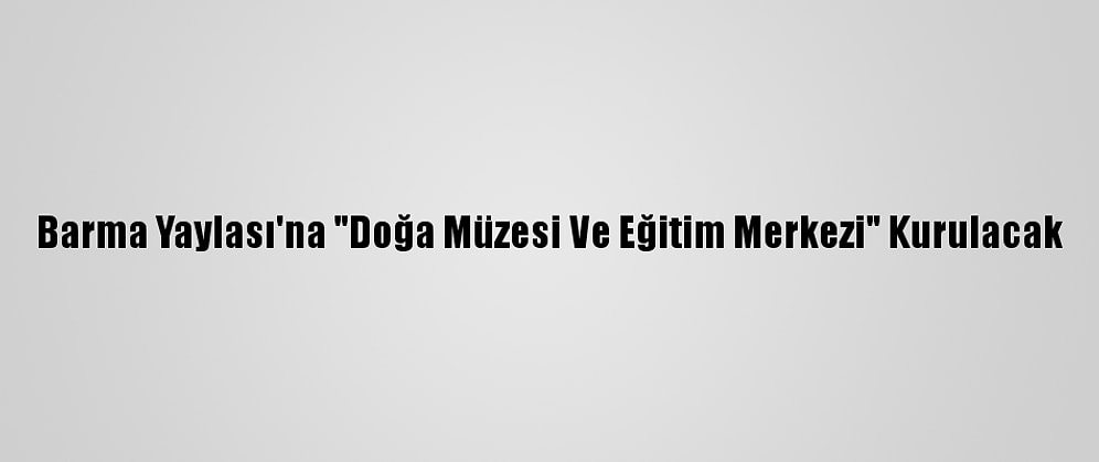 Barma Yaylası'na "Doğa Müzesi Ve Eğitim Merkezi" Kurulacak