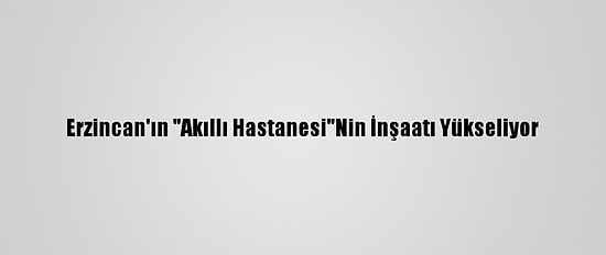 Erzincan'ın "Akıllı Hastanesi"Nin İnşaatı Yükseliyor