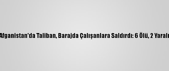 Afganistan'da Taliban, Barajda Çalışanlara Saldırdı: 6 Ölü, 2 Yaralı