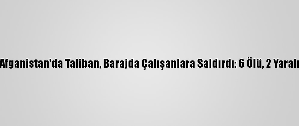 Afganistan'da Taliban, Barajda Çalışanlara Saldırdı: 6 Ölü, 2 Yaralı