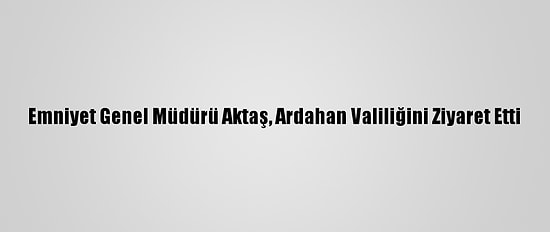 Emniyet Genel Müdürü Aktaş, Ardahan Valiliğini Ziyaret Etti