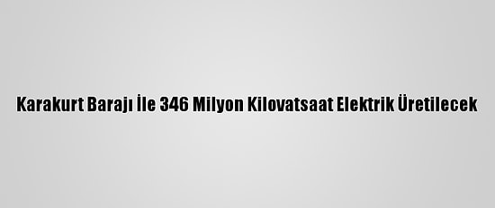 Karakurt Barajı İle 346 Milyon Kilovatsaat Elektrik Üretilecek