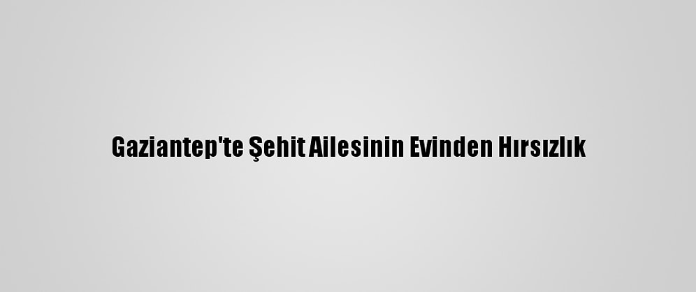 Gaziantep'te Şehit Ailesinin Evinden Hırsızlık
