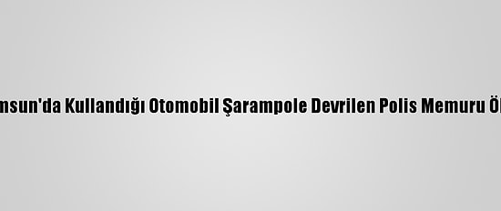 Samsun'da Kullandığı Otomobil Şarampole Devrilen Polis Memuru Öldü