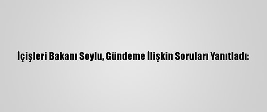 İçişleri Bakanı Soylu, Gündeme İlişkin Soruları Yanıtladı:
