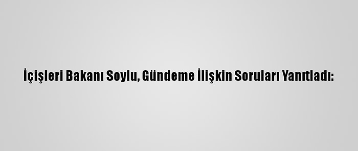 İçişleri Bakanı Soylu, Gündeme İlişkin Soruları Yanıtladı: