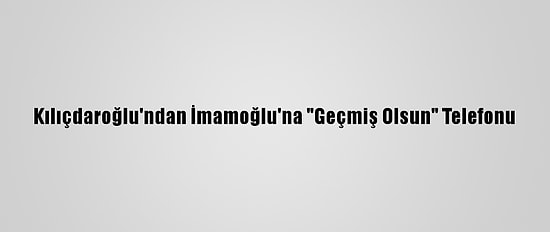 Kılıçdaroğlu'ndan İmamoğlu'na "Geçmiş Olsun" Telefonu