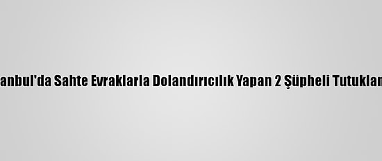 İstanbul'da Sahte Evraklarla Dolandırıcılık Yapan 2 Şüpheli Tutuklandı