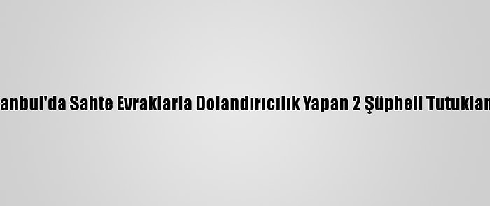 İstanbul'da Sahte Evraklarla Dolandırıcılık Yapan 2 Şüpheli Tutuklandı