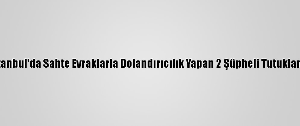 İstanbul'da Sahte Evraklarla Dolandırıcılık Yapan 2 Şüpheli Tutuklandı