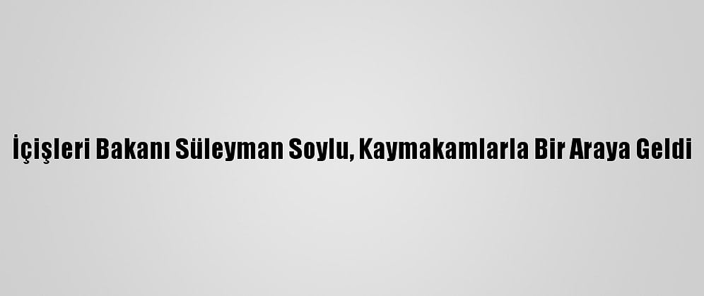 İçişleri Bakanı Süleyman Soylu, Kaymakamlarla Bir Araya Geldi
