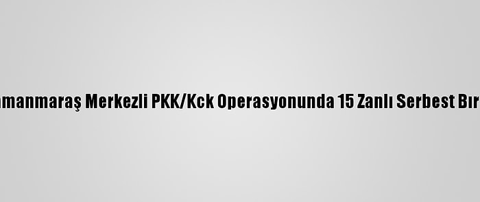 Kahramanmaraş Merkezli PKK/Kck Operasyonunda 15 Zanlı Serbest Bırakıldı