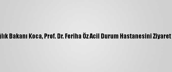 Sağlık Bakanı Koca, Prof. Dr. Feriha Öz Acil Durum Hastanesini Ziyaret Etti