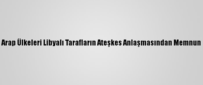 Arap Ülkeleri Libyalı Tarafların Ateşkes Anlaşmasından Memnun