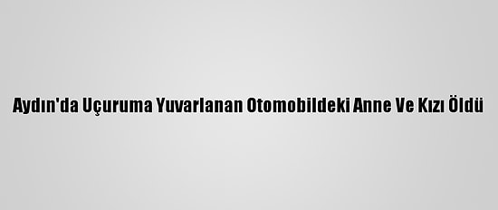 Aydın'da Uçuruma Yuvarlanan Otomobildeki Anne Ve Kızı Öldü