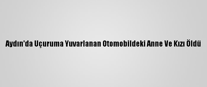 Aydın'da Uçuruma Yuvarlanan Otomobildeki Anne Ve Kızı Öldü