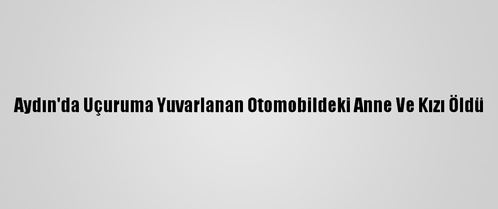 Aydın'da Uçuruma Yuvarlanan Otomobildeki Anne Ve Kızı Öldü