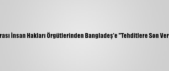 Uluslararası İnsan Hakları Örgütlerinden Bangladeş'e "Tehditlere Son Ver" Çağrısı