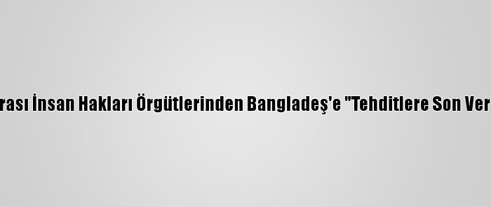 Uluslararası İnsan Hakları Örgütlerinden Bangladeş'e "Tehditlere Son Ver" Çağrısı